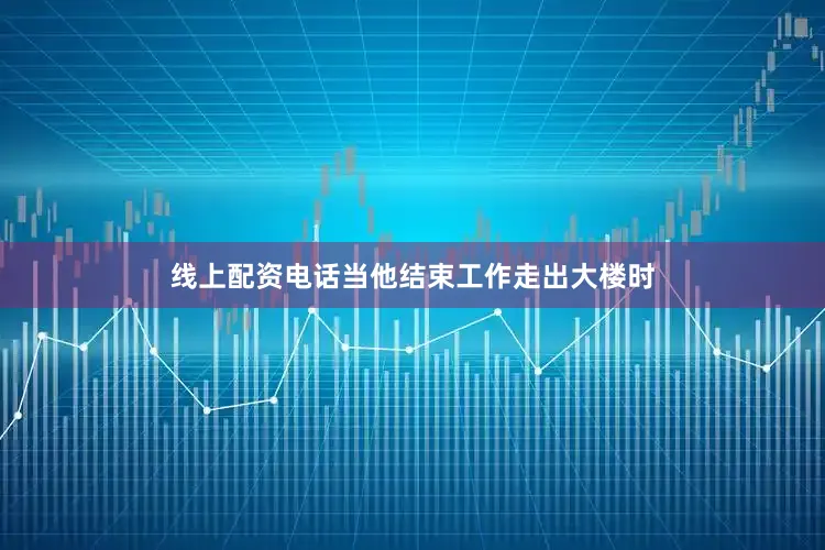 线上配资电话当他结束工作走出大楼时