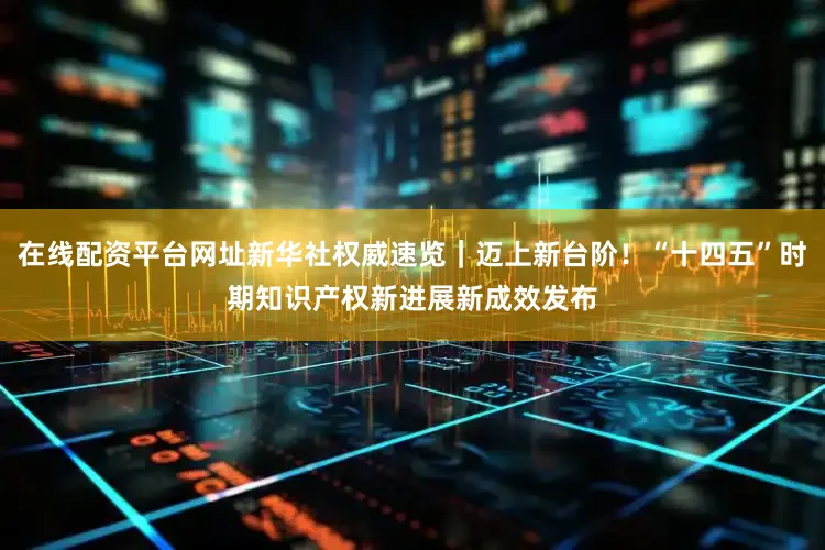 在线配资平台网址新华社权威速览｜迈上新台阶！“十四五”时期知识产权新进展新成效发布