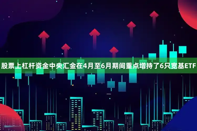 股票上杠杆资金中央汇金在4月至6月期间重点增持了6只宽基ETF