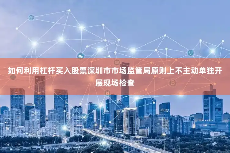 如何利用杠杆买入股票深圳市市场监管局原则上不主动单独开展现场检查