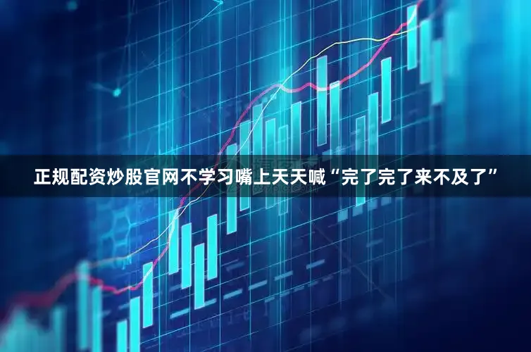 正规配资炒股官网不学习嘴上天天喊“完了完了来不及了”