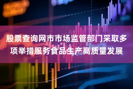 股票查询网市市场监管部门采取多项举措服务食品生产高质量发展