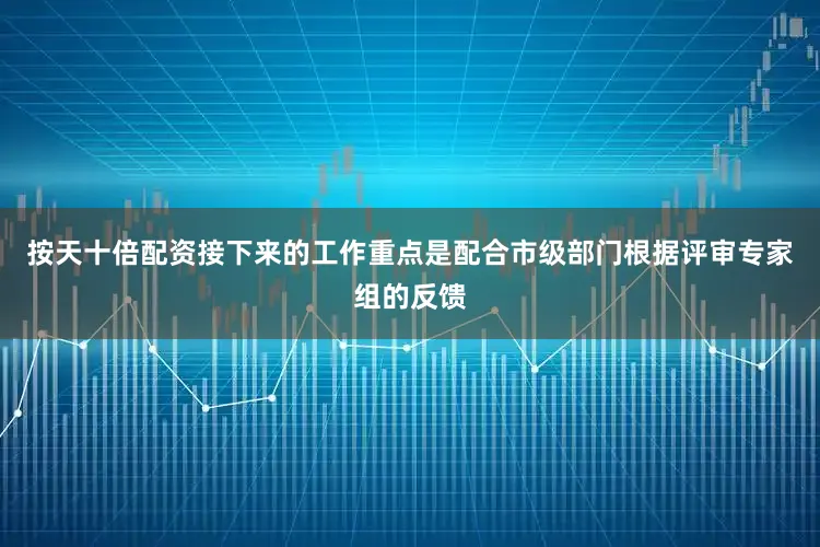 按天十倍配资接下来的工作重点是配合市级部门根据评审专家组的反馈