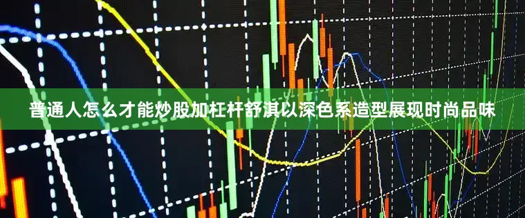 普通人怎么才能炒股加杠杆舒淇以深色系造型展现时尚品味