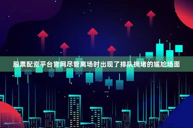 股票配资平台官网尽管离场时出现了排队拥堵的尴尬场面