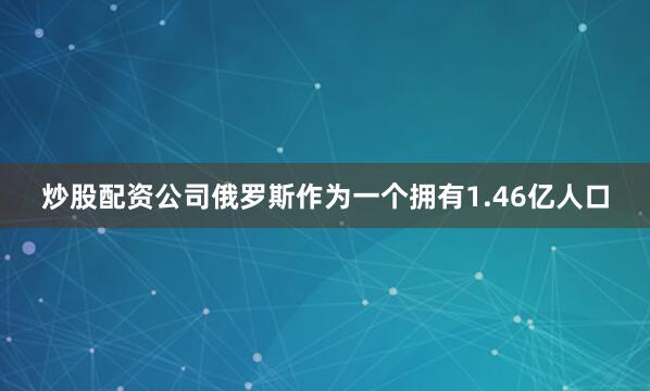 炒股配资公司俄罗斯作为一个拥有1.46亿人口