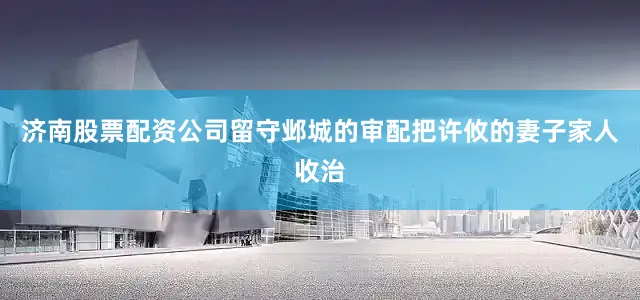 济南股票配资公司留守邺城的审配把许攸的妻子家人收治